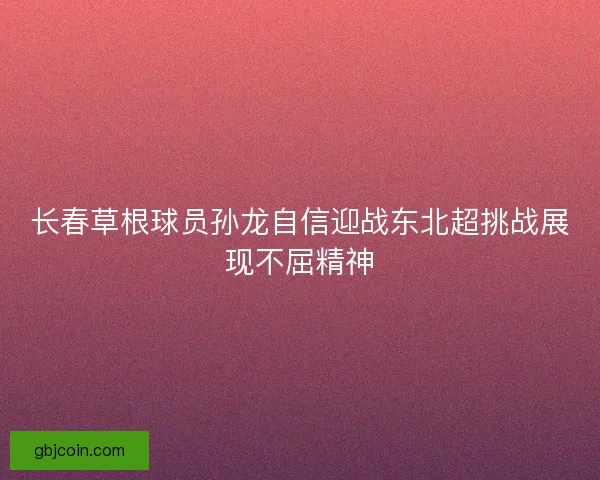 长春草根球员孙龙自信迎战东北超挑战展现不屈精神