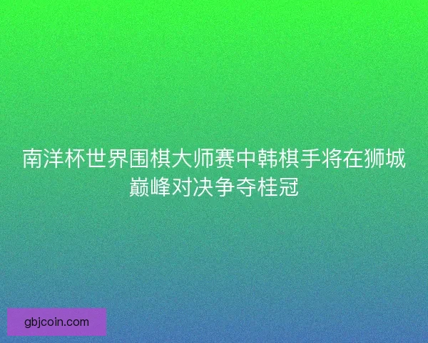 南洋杯世界围棋大师赛中韩棋手将在狮城巅峰对决争夺桂冠