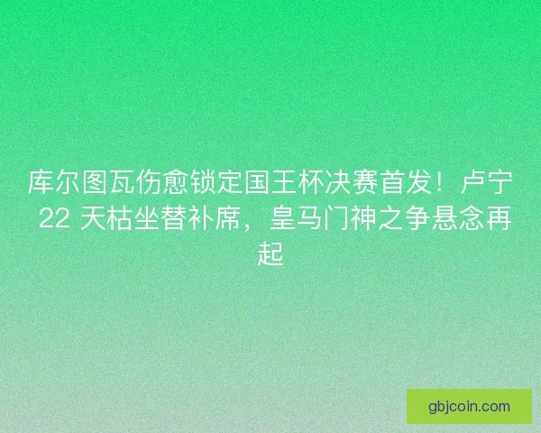 库尔图瓦伤愈锁定国王杯决赛首发！卢宁 22 天枯坐替补席，皇马门神之争悬念再起