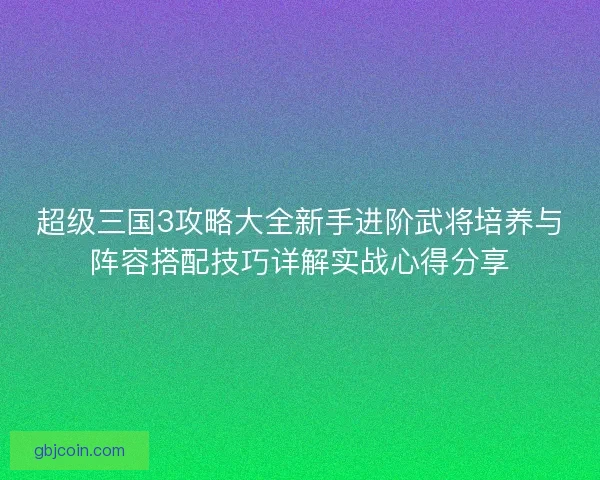 超级三国3攻略大全新手进阶武将培养与阵容搭配技巧详解实战心得分享
