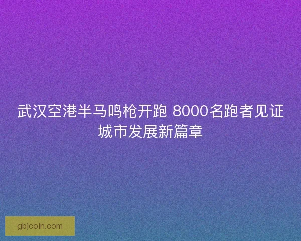 武汉空港半马鸣枪开跑 8000名跑者见证城市发展新篇章